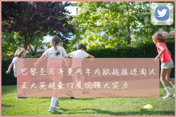 巴黎圣日耳曼两年内欧战接连淘汰五大英超豪门展现强大实力