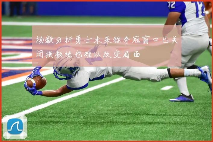 杨毅分析勇士未来称夺冠窗口已关闭换教练也难以改变局面
