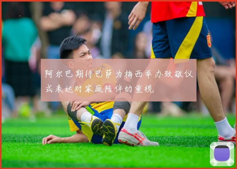 阿尔巴期待巴萨为梅西举办致敬仪式表达对家庭陪伴的重视