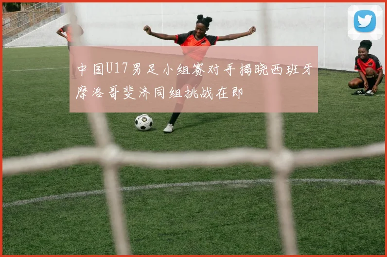 中国U17男足小组赛对手揭晓西班牙摩洛哥斐济同组挑战在即