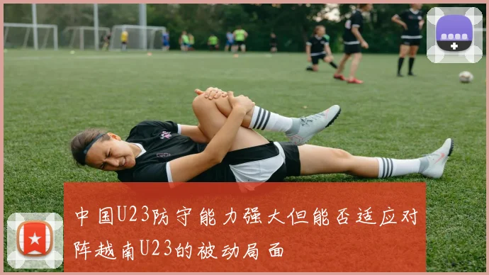 中国U23防守能力强大但能否适应对阵越南U23的被动局面