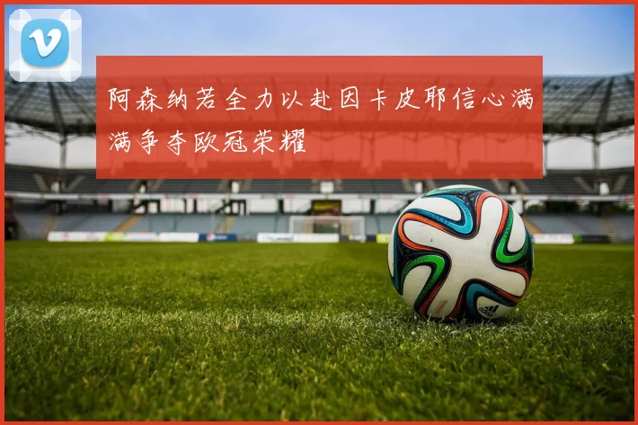 阿森纳若全力以赴因卡皮耶信心满满争夺欧冠荣耀