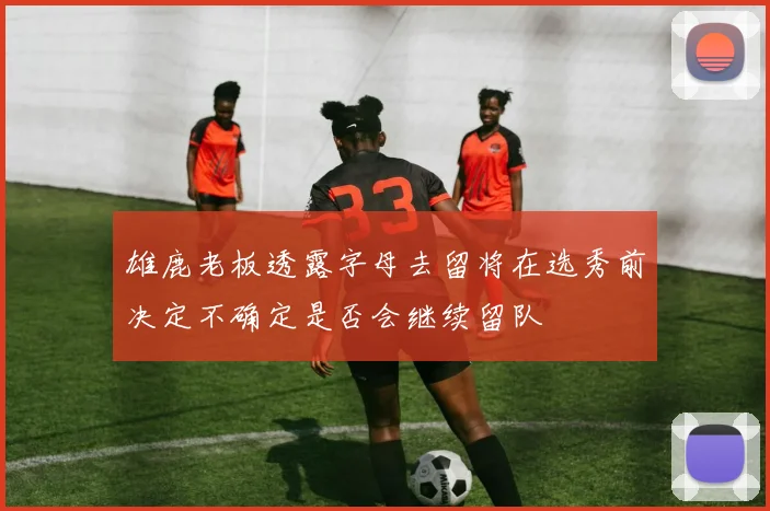 雄鹿老板透露字母去留将在选秀前决定不确定是否会继续留队