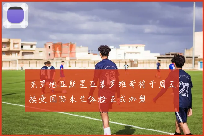 克罗地亚新星亚基罗维奇将于周五接受国际米兰体检正式加盟