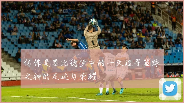 仿佛是恩比德梦中的一天追寻篮球之神的足迹与荣耀