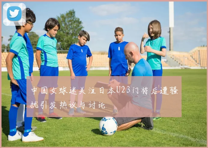 中国女球迷关注日本U23门将后遭骚扰引发热议与讨论