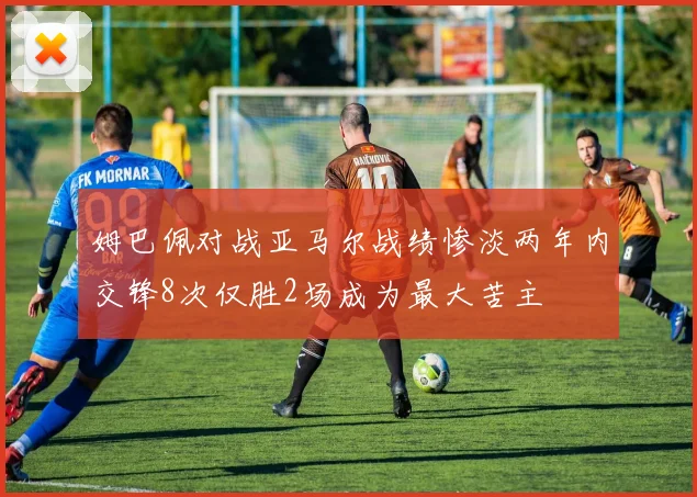 姆巴佩对战亚马尔战绩惨淡两年内交锋8次仅胜2场成为最大苦主
