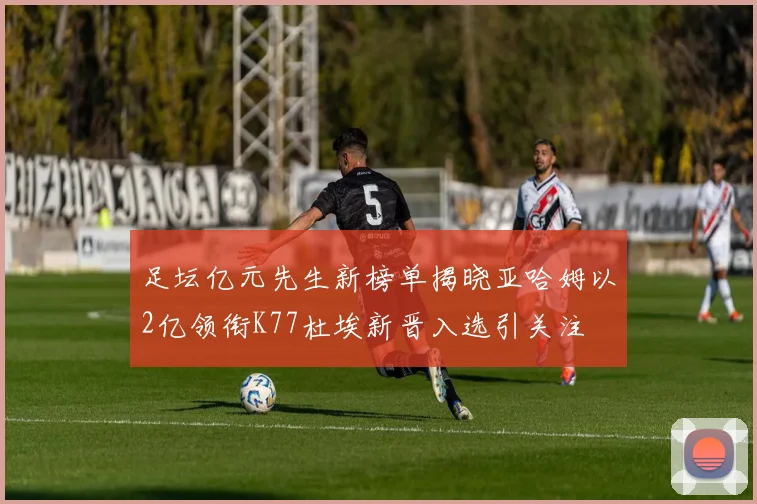 足坛亿元先生新榜单揭晓亚哈姆以2亿领衔K77杜埃新晋入选引关注