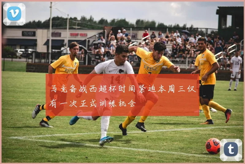 马竞备战西超杯时间紧迫本周三仅有一次正式训练机会