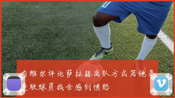 内维尔评论萨拉赫离队方式若他是曼联球员我会感到愤怒