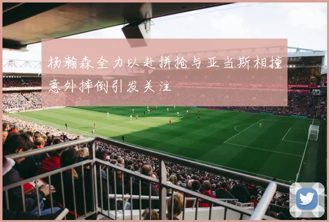 杨瀚森全力以赴拼抢与亚当斯相撞意外摔倒引发关注